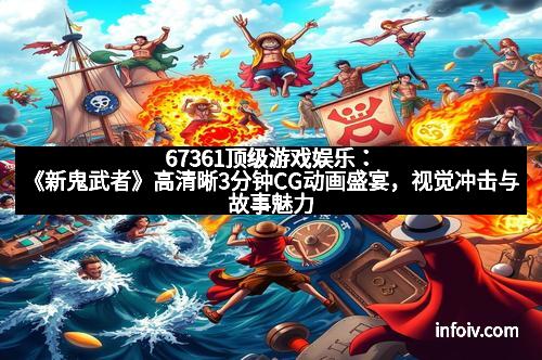 67361顶级游戏娱乐:《新鬼武者》高清晰3分钟CG动画盛宴,视觉冲击与故事魅力完美结合